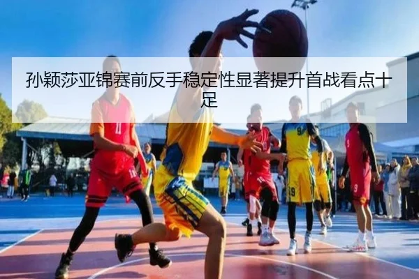 孙颖莎亚锦赛前反手稳定性显著提升首战看点十足